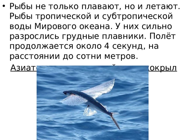 Рыбы не только плавают, но и летают. Рыбы тропической и субтропической воды Мирового океана. У них сильно разрослись грудные плавники. Полёт продолжается около 4 секунд, на расстоянии до сотни метров. Азиатско-американский короткокрыл 