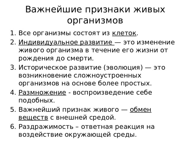 Важнейшие признаки живых организмов Все организмы состоят из клеток . Индивидуальное развитие — это изменение живого организма в течение его жизни от рождения до смерти. Историческое развитие (эволюция) — это возникновение сложноустроенных организмов на основе более простых. Размножение - воспроизведение себе подобных. Важнейший признак живого — обмен веществ с внешней средой. Раздражимость – ответная реакция на воздействие окружающей среды. 