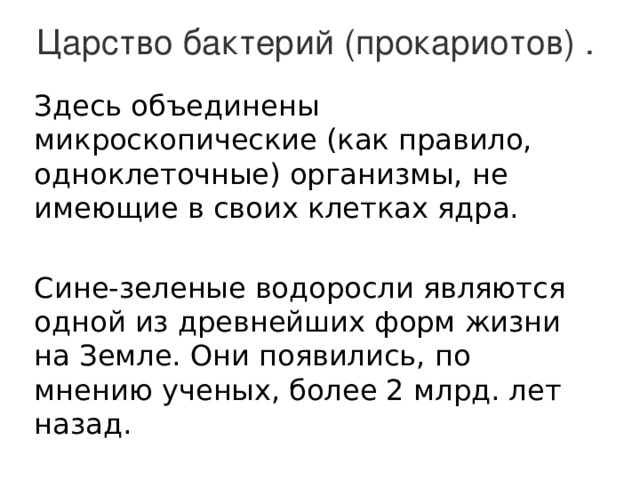 Царство бактерий (прокариотов) . Здесь объединены микроскопические (как правило, одноклеточные) организмы, не имеющие в своих клетках ядра. Сине-зеленые водоросли являются одной из древнейших форм жизни на Земле. Они появились, по мнению ученых, более 2 млрд. лет назад. 