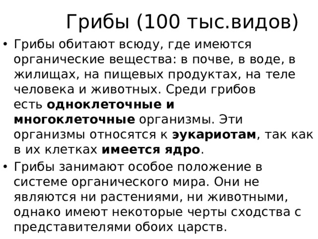 Грибы (100 тыс.видов) Грибы обитают всюду, где имеются органические вещества: в почве, в воде, в жилищах, на пищевых продуктах, на теле человека и животных. Среди грибов есть  одноклеточные и многоклеточные  организмы. Эти организмы относятся к  эукариотам , так как в их клетках  имеется ядро . Грибы занимают особое положение в системе органического мира. Они не являются ни растениями, ни животными, однако имеют некоторые черты сходства с представителями обоих царств. 