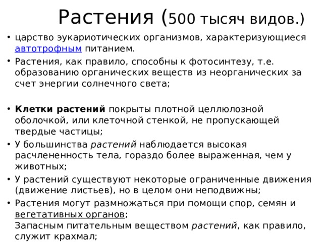 Растения ( 500 тысяч видов.) царство эукариотических организмов, характеризующиеся  автотрофным  питанием. Растения, как правило, способны к фотосинтезу, т.е. образованию органических веществ из неорганических за счет энергии солнечного света; Клетки растений  покрыты плотной целлюлозной оболочкой, или клеточной стенкой, не пропускающей твердые частицы; У большинства  растений  наблюдается высокая расчлененность тела, гораздо более выраженная, чем у животных; У растений существуют некоторые ограниченные движения (движение листьев), но в целом они неподвижны; Растения могут размножаться при помощи спор, семян и  вегетативных органов ;  Запасным питательным веществом  растений , как правило, служит крахмал; 