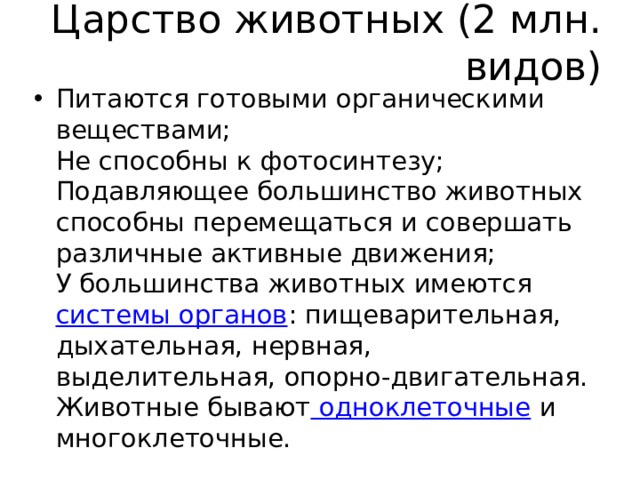 Царство животных (2 млн. видов) Питаются готовыми органическими веществами;  Не способны к фотосинтезу;  Подавляющее большинство животных способны перемещаться и совершать различные активные движения;  У большинства животных имеются  системы органов : пищеварительная, дыхательная, нервная, выделительная, опорно-двигательная.  Животные бывают  одноклеточные  и многоклеточные. 