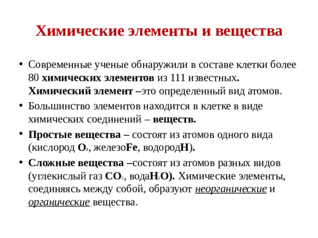 Химические элементы и вещества Современные ученые обнаружили в составе клетки более 80 химических элементов  из 111 известных . Химический элемент – это определенный вид атомов. Большинство элементов находится в клетке в виде химических соединений –  веществ. Простые вещества –  состоят из атомов одного вида (кислород О 2 , железо Fe , водород H ) . Сложные вещества – состоят из атомов разных видов (углекислый газ CO 2 , вода H 2 O).  Химические элементы, соединяясь между собой, образуют  неорганические   и органические   вещества. 