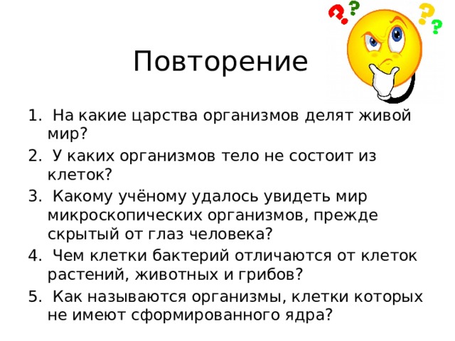 Повторение  На какие царства организмов делят живой мир?  У каких организмов тело не состоит из клеток?  Какому учёному удалось увидеть мир микроскопических организмов, прежде скрытый от глаз человека?  Чем клетки бактерий отличаются от клеток растений, животных и грибов?  Как называются организмы, клетки которых не имеют сформированного ядра? 