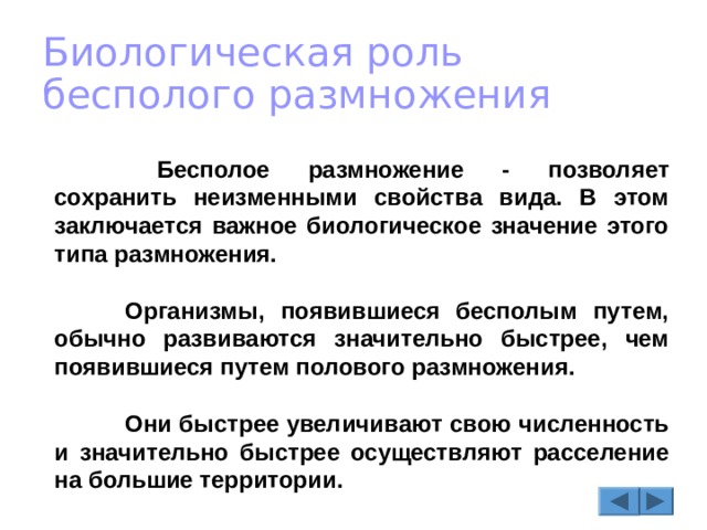Биологическая роль бесполого размножения   Бесполое размножение - позволяет сохранить неизменными свойства вида. В этом заключается важное биологическое значение этого типа размножения.   Организмы, появившиеся бесполым путем, обычно развиваются значительно быстрее, чем появившиеся путем полового размножения.   Они быстрее увеличивают свою численность и значительно быстрее осуществляют расселение на большие территории. 