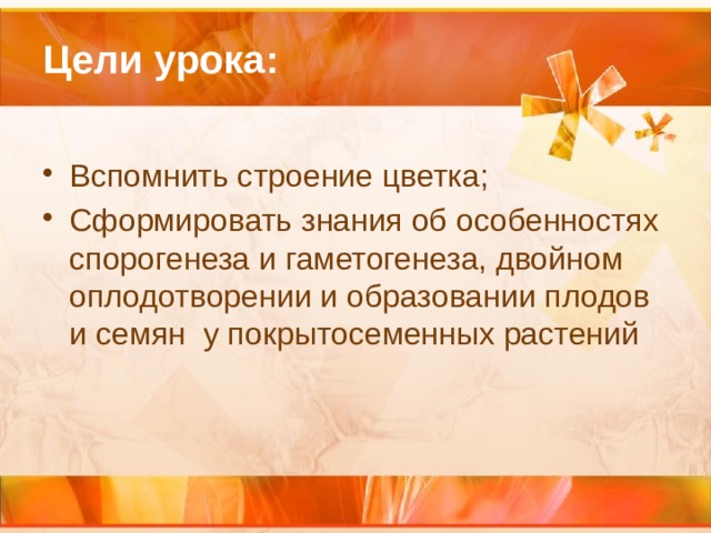Цели урока: Вспомнить строение цветка; Сформировать знания об особенностях спорогенеза и гаметогенеза, двойном оплодотворении и образовании плодов и семян у покрытосеменных растений 