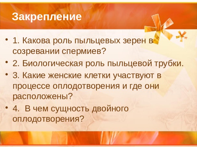 Закрепление 1. Какова роль пыльцевых зерен в созревании спермиев? 2. Биологическая роль пыльцевой трубки. 3. Какие женские клетки участвуют в процессе оплодотворения и где они расположены? 4. В чем сущность двойного оплодотворения? 