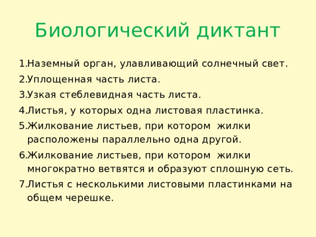 Биологический диктант Наземный орган, улавливающий солнечный свет. Уплощенная часть листа. Узкая стеблевидная часть листа. Листья, у которых одна листовая пластинка. Жилкование листьев, при котором жилки расположены параллельно одна другой. Жилкование листьев, при котором жилки многократно ветвятся и образуют сплошную сеть. Листья с несколькими листовыми пластинками на общем черешке. 