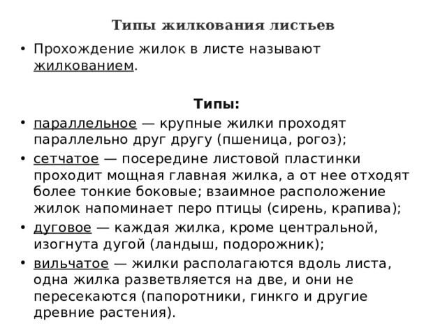 Типы жилкования листьев   Прохождение жилок в  листе  называют жилкованием .  Типы: параллельное — крупные жилки проходят параллельно друг другу (пшеница, рогоз); сетчатое — посередине листовой пластинки проходит мощная главная жилка, а от нее отходят более тонкие боковые; взаимное расположение жилок напоминает перо птицы (сирень, крапива); дуговое — каждая жилка, кроме центральной, изогнута дугой (ландыш, подорожник); вильчатое — жилки располагаются вдоль листа, одна жилка разветвляется на две, и они не пересекаются (папоротники, гинкго и другие древние растения). 