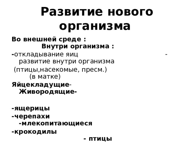 Развитие нового организма  Во внешней среде : Внутри организма : - откладывание яиц - развитие внутри организма  (птицы,насекомые, пресм.) (в матке) Яйцекладущие - Живородящие-  -ящерицы -черепахи -млекопитающиеся -крокодилы  - птицы 