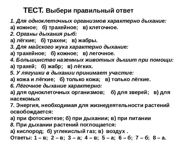 ТЕСТ. Выбери правильный ответ 1. Для одноклеточных организмов характерно дыхание: а) кожное;   б) трахейное;   в) клеточное. 2. Органы дыхания рыб: а) лёгкие;   б) трахеи;   в) жабры. 3. Для майского жука характерно дыхание: а) трахейное;   б) кожное;   в) легочное. 4. Большинство наземных животных дышит при помощи: а) трахей;   б) жабр;   в) лёгких. 5. У лягушки в дыхании принимает участие: а) кожа и лёгкие;   б) только кожа;   в) только лёгкие. 6. Лёгочное дыхание характерно: а) для одноклеточных организмов;    б) для зверей;   в) для насекомых 7. Энергия, необходимая для жизнедеятельности растений освобождается:  а) при фотосинтезе; б) при дыхании; в) при питании  8. При дыхании растений поглощается:  а) кислород; б) углекислый газ; в) воздух  . Ответы: 1 – в;  2 – в;  3 – а;  4 – в;  5 – а;  6 – б;  7 – б;  8 – а.  