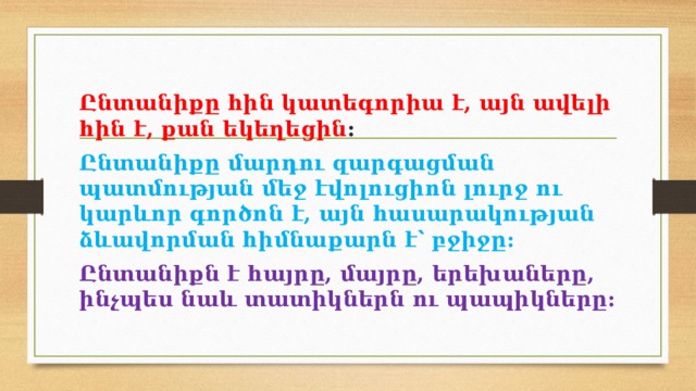 Ընտանիքը հին կատեգորիա է, այն ավելի հին է, քան եկեղեցին : Ընտանիքը մարդու զարգացման պատմության մեջ էվոլուցիոն լուրջ ու կարևոր գործոն է, այն հասարակության ձևավորման հիմնաքարն է՝ բջիջը: Ընտանիքն է հայրը, մայրը, երեխաները, ինչպես նաև տատիկներն ու պապիկները: 