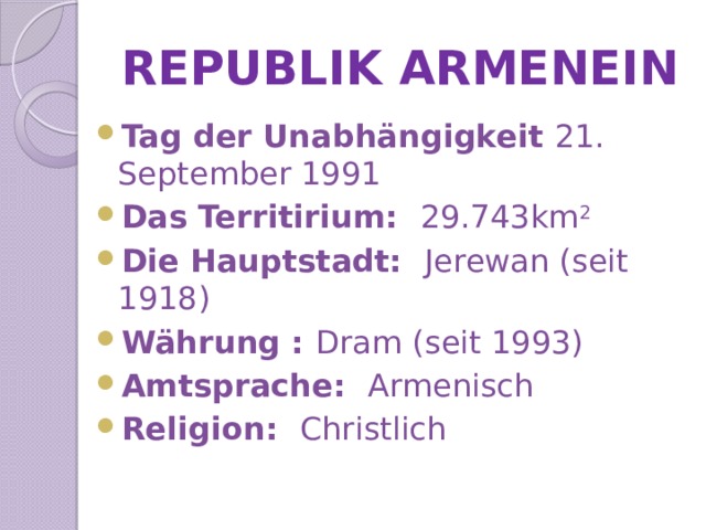 REPUBLIK ARMENEIN Tag der Unabhängigkeit 21. September 1991 Das Territirium: 29.743km 2 Die Hauptstadt: Jerewan (seit 1918) Währung : Dram (seit 1993) Amtsprache: Armenisch Religion: Christlich 
