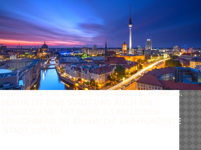 Berlin ist die Hauptstadt Deutschlands. Berlin ist eine Stadt und auch ein Bundesland. Mit rund 3,5 Millionen Einwohnern ist Berlin die zweitgrößte Stadt der EU.  