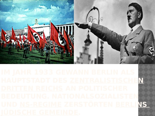 im Jahr 1933 gewann Berlin als Hauptstadt des  zentralistischen   Dritten  Reichs  an politischer Bedeutung. Nationalsozialisten und  NS-Regime  zerstörten  Berlins jüdische  Gemeinde . 