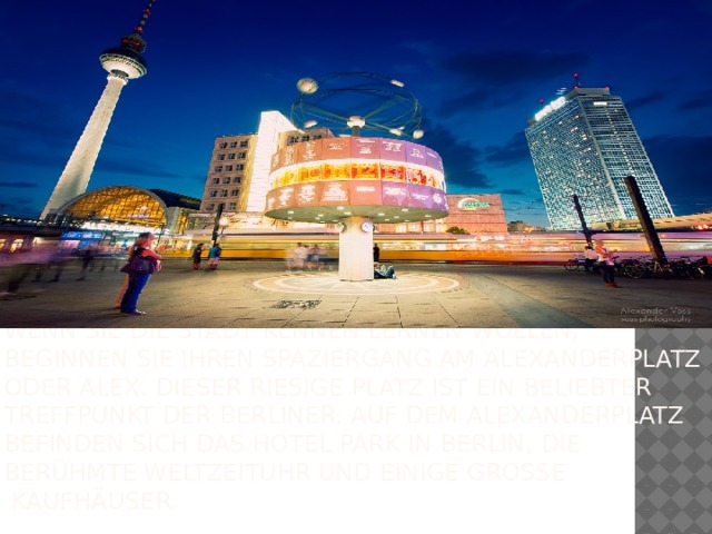 Wenn Sie die Stadt kennen lernen wollen, beginnen Sie Ihren Spaziergang am Alexanderplatz oder Alex. Dieser riesige Platz ist ein beliebter Treffpunkt der Berliner. Auf dem Alexanderplatz befinden sich das Hotel Park In Berlin, die berühmte Weltzeituhr und einige große Kaufhäuser.  
