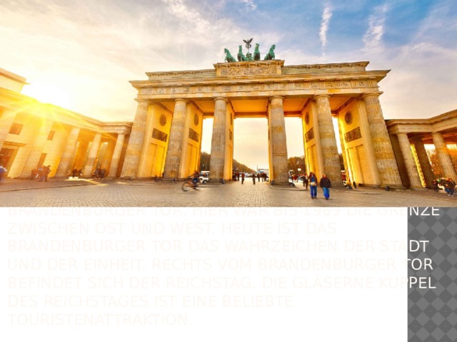 Die Straße “Unter den Linden” führt zum Brandenburger Tor. Hier war bis 1989 die Grenze zwischen Ost und West. Heute ist das Brandenburger Tor das Wahrzeichen der Stadt und der Einheit. Rechts vom Brandenburger Tor befindet sich der Reichstag. Die gläserne Kuppel des Reichstages ist eine beliebte Touristenattraktion.  
