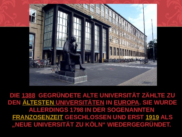 Die  1388   gegründete Alte Universität zählte zu den  ältesten  Universitäten  in  Europa . Sie wurde allerdings 1798 in der sogenannten  Franzosenzeit  geschlossen und erst  1919  als „neue Universität zu Köln“ wiedergegründet. 