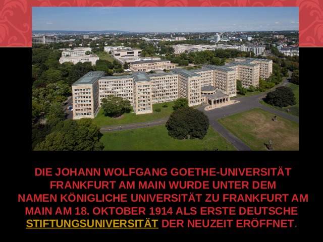 Die Johann Wolfgang Goethe-Universität Frankfurt am Main wurde unter dem Namen Königliche Universität zu Frankfurt am Main am 18. Oktober 1914 als erste deutsche  Stiftungsuniversität  der Neuzeit eröffnet . 