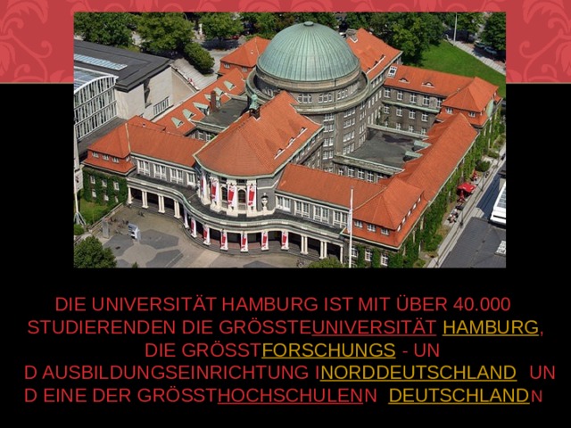 Die Universität Hamburg ist mit über 40.000 Studierenden die größte  Universität    Hamburg , die größte  Forschungs - und Ausbildungseinrichtung in  Norddeutschland  und eine der größten  Hochschulen  in  Deutschland . 