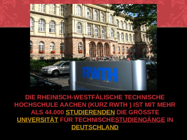 Die Rheinisch-Westfälische Technische Hochschule Aachen (kurz RWTH ) ist mit mehr als 44.000  Studierenden  die größte  Universität  für technische  Studiengänge  in  Deutschland .   