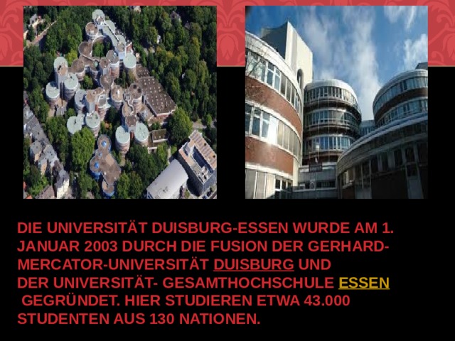 Die Universität Duisburg-Essen wurde am 1. Januar 2003 durch die Fusion der Gerhard-Mercator-Universität  Duisburg  und der Universität- Gesamthochschule  Essen  gegründet. Hier studieren etwa 43.000 Studenten aus 130 Nationen. 