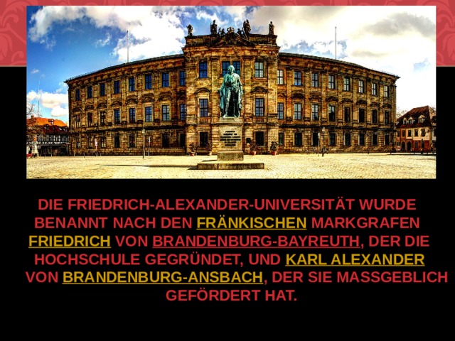 Die Friedrich-Alexander-Universität wurde benannt nach den  fränkischen  Markgrafen  Friedrich  von  Brandenburg-Bayreuth , der die Hochschule gegründet, und  Karl Alexander  von  Brandenburg-Ansbach , der sie maßgeblich gefördert hat.   