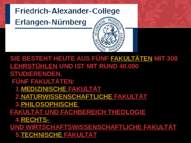  Sie besteht heute aus fünf  Fakultäten  mit 308  Lehrstühlen  und ist mit rund 40.000 Studierenden.  fünf Fakultäten:  1. Medizinische Fakultät  2. Naturwissenschaftliche Fakultät  3. Philosophische Fakultät und Fachbereich Theologie  4. Rechts- und Wirtschaftswissenschaftliche Fakultät  5. Technische Fakultät   
