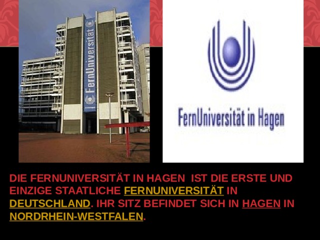 Die Fernuniversität in Hagen  ist die erste und einzige staatliche  Fernuniversität  in  Deutschland . Ihr Sitz befindet sich in  Hagen  in  Nordrhein-Westfalen . 