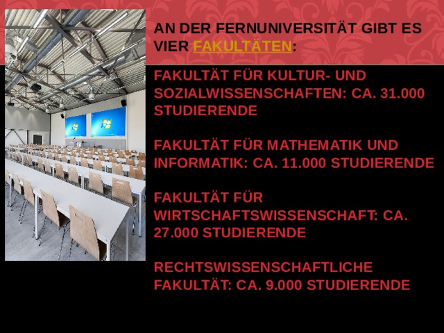 An der Fernuniversität gibt es vier  Fakultäten :   Fakultät für Kultur- und Sozialwissenschaften: ca. 31.000 Studierende   Fakultät für Mathematik und Informatik: ca. 11.000 Studierende   Fakultät für Wirtschaftswissenschaft: ca. 27.000 Studierende   Rechtswissenschaftliche Fakultät: ca. 9.000 Studierende   