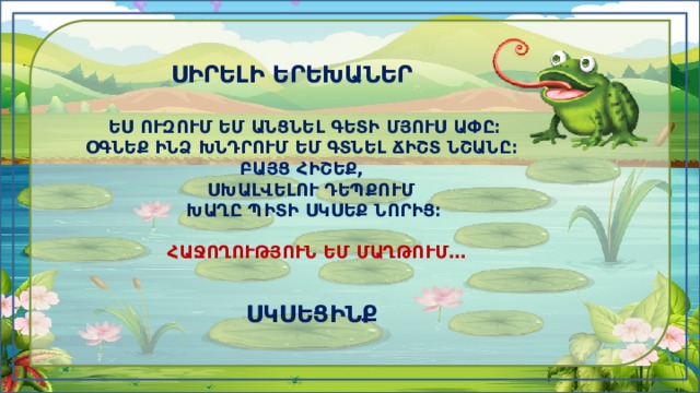  ՍԻՐԵԼԻ ԵՐԵԽԱՆԵՐ   ԵՍ ՈՒԶՈՒՄ ԵՄ ԱՆՑՆԵԼ ԳԵՏԻ ՄՅՈՒՍ ԱՓԸ։  ՕԳՆԵՔ ԻՆՁ ԽՆԴՐՈՒՄ ԵՄ ԳՏՆԵԼ ՃԻՇՏ ՆՇԱՆԸ։  ԲԱՅՑ ՀԻՇԵՔ,  ՍԽԱԼՎԵԼՈՒ ԴԵՊՔՈՒՄ  ԽԱՂԸ ՊԻՏԻ ՍԿՍԵՔ ՆՈՐԻՑ։   ՀԱՋՈՂՈՒԹՅՈՒՆ ԵՄ ՄԱՂԹՈՒՄ․․․     ՍԿՍԵՑԻՆՔ 