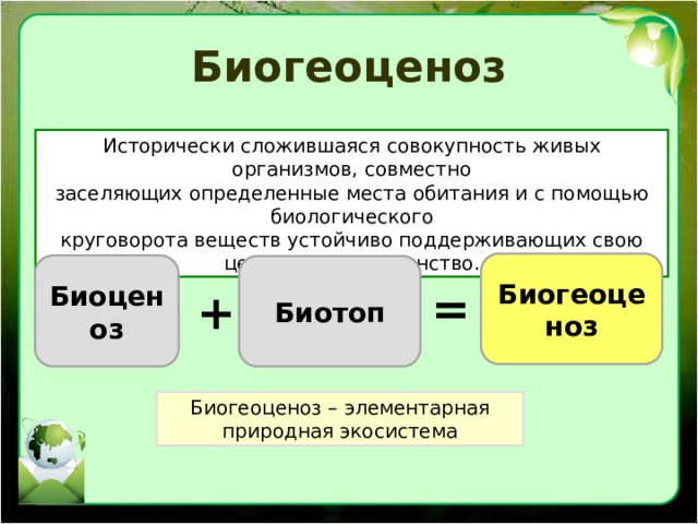 Биогеоценоз Исторически сложившаяся совокупность живых организмов, совместно заселяющих определенные места обитания и с помощью биологического круговорота веществ устойчиво поддерживающих свою целостность и единство. Биогеоценоз Биоценоз Биотоп = + Биогеоценоз – элементарная природная экосистема 
