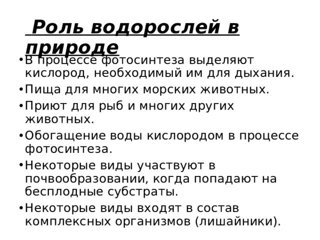   Роль водорослей в природе В процессе фотосинтеза выделяют кислород, необходимый им для дыхания. Пища для многих морских животных. Приют для рыб и многих других животных. Обогащение воды кислородом в процессе фотосинтеза. Некоторые виды участвуют в почвообразовании, когда попадают на бесплодные субстраты. Некоторые виды входят в состав комплексных организмов (лишайники). 