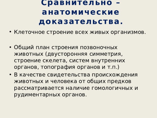 Сравнительно – анатомические доказательства. Клеточное строение всех живых организмов. Общий план строения позвоночных животных (двусторонняя симметрия, строение скелета, систем внутренних органов, топография органов и т.п.) В качестве свидетельства происхождения животных и человека от общих предков рассматривается наличие гомологичных и рудиментарных органов. 