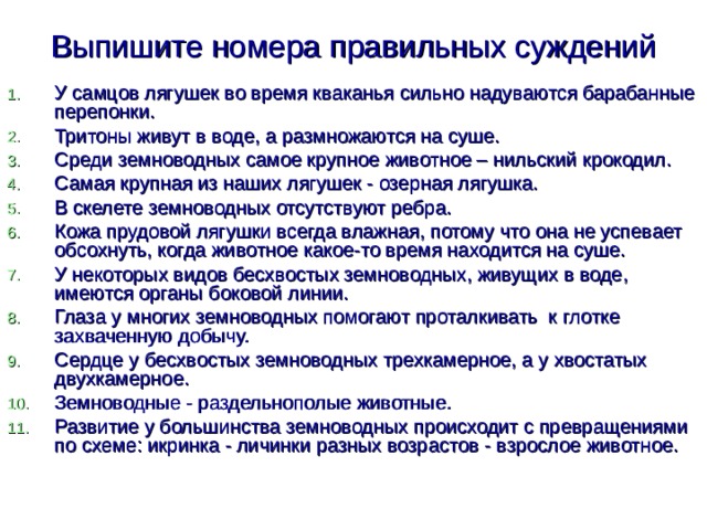 Выпишите номера правильных суждений У самцов лягушек во время кваканья сильно надуваются барабанные перепонки. Тритоны живут в воде, а размножаются на суше. Среди земноводных самое крупное животное – нильский крокодил. Самая крупная из наших лягушек - озерная лягушка. В скелете земноводных отсутствуют ребра. Кожа прудовой лягушки всегда влажная, потому что она не успевает обсохнуть, когда животное какое-то время находится на суше. У некоторых видов бесхвостых земноводных, живущих в воде, имеются органы боковой линии. Глаза у многих земноводных помогают проталкивать к глотке захваченную добычу. Сердце у бесхвостых земноводных трехкамерное, а у хвостатых двухкамерное. Земноводные - раздельнополые животные. Развитие у большинства земноводных происходит с превращениями по схеме: икринка - личинки разных возрастов - взрослое животное. 