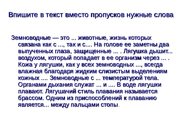 Впишите в текст вместо пропусков нужные слова  Земноводные — это ... животные, жизнь которых связана как с ..., так и с.... На голове ее заметны два выпученных глаза, защищенные ... . Лягушка дышит... воздухом, который попадает в ее организм через ... . Кожа у лягушки, как у всех земноводных ..., всегда влажная благодаря жидким слизистым выделениям кожных .... Земноводные с ... температурой тела. Органами дыхания служат ... и .... В воде лягушки плавают. Лягушачий стиль плавания называется брассом. Одним из приспособлений к плаванию является... между пальцами стопы . 