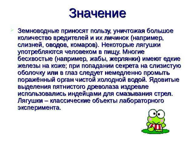 Значение Земноводные приносят пользу, уничтожая большое количество вредителей и их личинок (например, слизней, оводов, комаров). Некоторые лягушки употребляются человеком в пищу. Многие бесхвостые (например, жабы, жерлянки) имеют едкие железы на коже; при попадании секрета на слизистую оболочку или в глаз следует немедленно промыть поражённый орган чистой холодной водой. Ядовитые выделения пятнистого древолаза издревле использовались индейцами для смазывания стрел. Лягушки – классические объекты лабораторного эксперимента. 