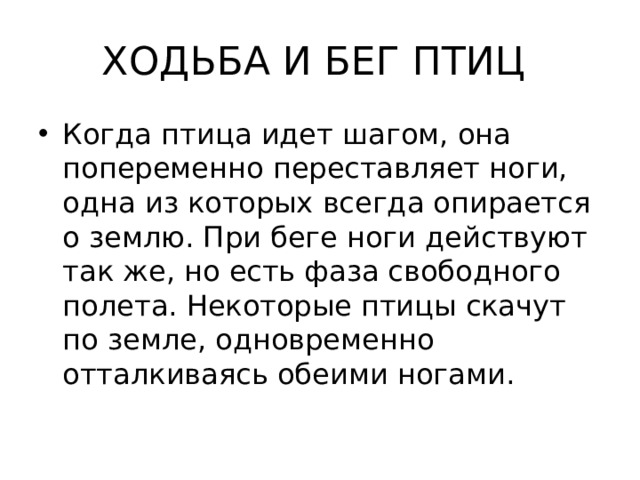 ХОДЬБА И БЕГ ПТИЦ Когда птица идет шагом, она попеременно переставляет ноги, одна из которых всегда опирается о землю. При беге ноги действуют так же, но есть фаза свободного полета. Некоторые птицы скачут по земле, одновременно отталкиваясь обеими ногами. 