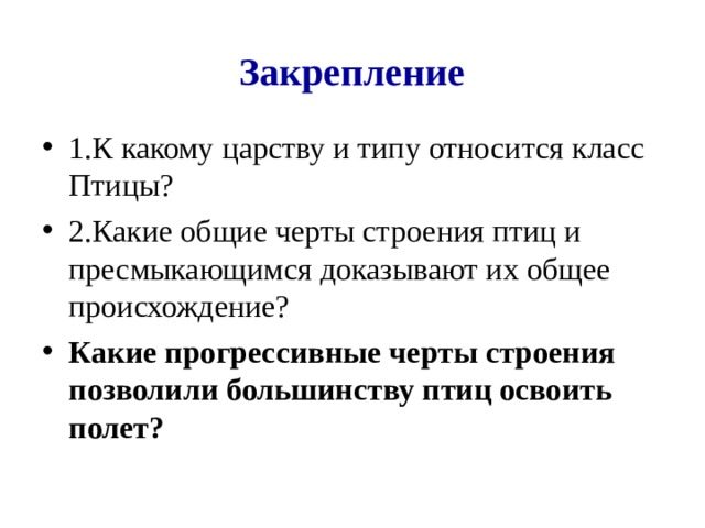 Закрепление 1.К какому царству и типу относится класс Птицы? 2.Какие общие черты строения птиц и пресмыкающимся доказывают их общее происхождение? Какие прогрессивные черты строения позволили большинству птиц освоить полет?  