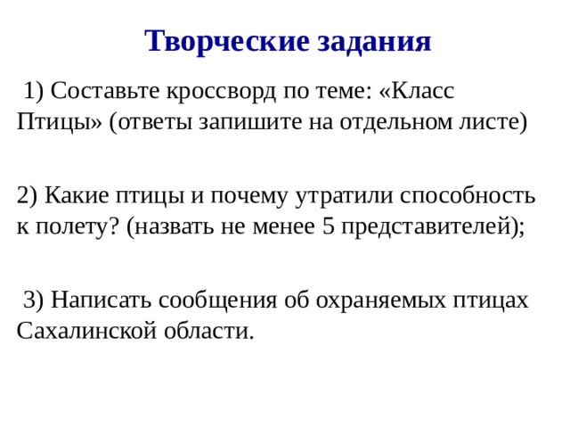 Творческие задания  1) Составьте кроссворд по теме: «Класс Птицы» (ответы запишите на отдельном листе) 2) Какие птицы и почему утратили способность к полету? (назвать не менее 5 представителей);  3) Написать сообщения об охраняемых птицах Сахалинской области. 