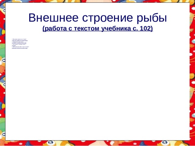 Внешнее строение рыбы  (работа с текстом учебника с. 102) Обтекаемая форма тела. Зачем? ( облегчает движение в водной среде) Перечислите отделы тела (головной, туловищный, хвостовой) Чем покрыто туловище и хвост? (чешуей) Какое значение имеет слизь на чешуе? (уменьшает трение тела рыбы о воду) 