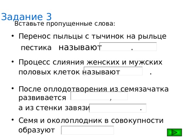 Задание 3 Вставьте пропущенные слова: Перенос пыльцы с тычинок на рыльце  пестика  называют     . Процесс слияния женских и мужских половых клеток называют     . После оплодотворения из семязачатка развивается      ,  а из стенки завязи     . Семя и околоплодник в совокупности образуют  