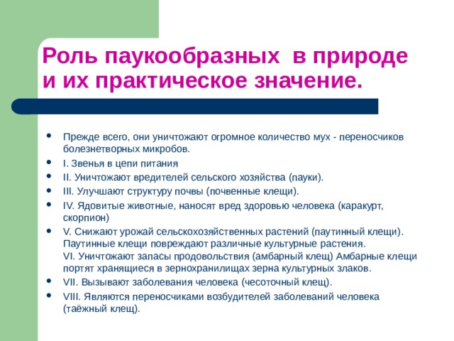 Роль паукообразных в природе и их практическое значение. Прежде всего, они уничтожают огромное количество мух - переносчиков болезнетворных микробов. I. Звенья в цепи питания II. Уничтожают вредителей сельского хозяйства (пауки). III. Улучшают структуру почвы (почвенные клещи). IV. Ядовитые животные, наносят вред здоровью человека (каракурт, скорпион) V. Снижают урожай сельскохозяйственных растений (паутинный клещи). Паутинные клещи повреждают различные культурные растения.   VI. Уничтожают запасы продовольствия (амбарный клещ) Амбарные клещи портят хранящиеся в зернохранилищах зерна культурных злаков. VII. Вызывают заболевания человека (чесоточный клещ). VIII. Являются переносчиками возбудителей заболеваний человека (таёжный клещ). 