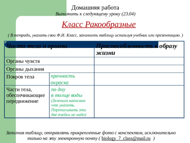 Домашняя работа Выполнить к следующему уроку (23.04) Класс Ракообразные ( В тетради, указать свои Ф.И. Класс, заполнить таблицу используя учебник или презентацию. ) Части тела и органы  Органы чувств Органы дыхания Приспособленность к образу жизни  Покров тела прочность Части тела, обеспечивающие передвижение окраска по дну в толще воды (Зеленым написано что указать. Переписывать эти две ячейки не надо) Заполнив таблицу, отправлять прикрепленные фото с конспектом, исключительно только на эту электронную почту ( biology_7_class@mail.ru  ) 