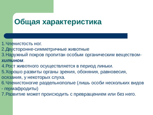 Общая характеристика   Членистость ног. Двусторонне-симметричные животные Наружный покров пропитан особым органическим веществом- хитином . Рост животного осуществляется в период линьки. Хорошо развиты органы зрения, обоняния, равновесия, осязания, у некоторых слуха. Членистоногие раздельнополые (лишь особи нескольких видов - гермафродиты) Развитие может происходить с превращением или без него. 