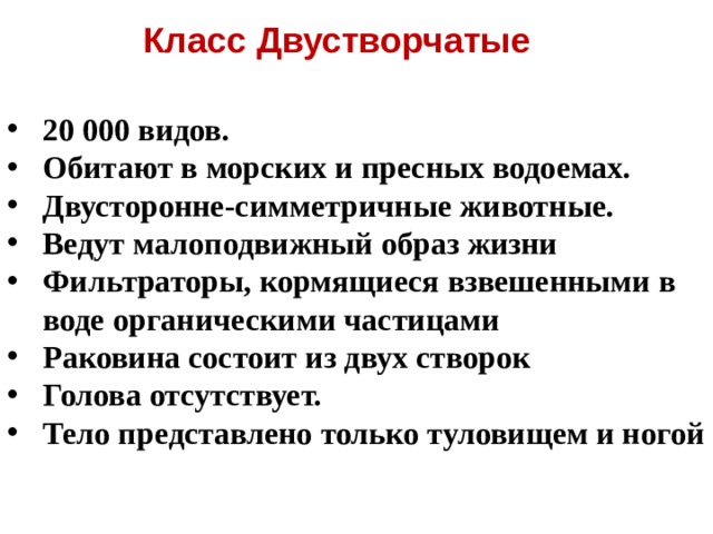 Класс Двустворчатые 20 000 видов. Обитают в морских и пресных водоемах. Двусторонне-симметричные животные. Ведут малоподвижный образ жизни Фильтраторы, кормящиеся взвешенными в воде органическими частицами Раковина состоит из двух створок Голова отсутствует. Тело представлено только туловищем и ногой   