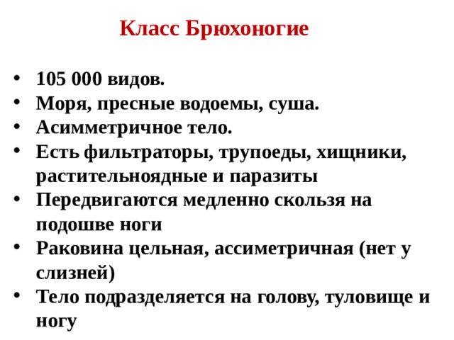 Класс Брюхоногие 105 000 видов. Моря, пресные водоемы, суша. Асимметричное тело. Есть фильтраторы, трупоеды, хищники, растительноядные и паразиты Передвигаются медленно скользя на подошве ноги Раковина цельная, ассиметричная (нет у слизней) Тело подразделяется на голову, туловище и ногу  