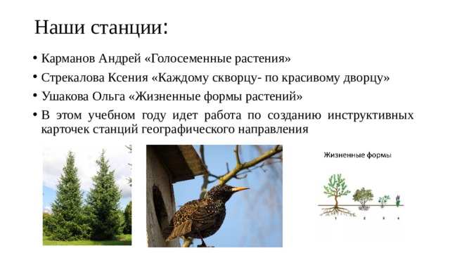 Наши станции :   Карманов Андрей «Голосеменные растения» Стрекалова Ксения «Каждому скворцу- по красивому дворцу» Ушакова Ольга «Жизненные формы растений» В этом учебном году идет работа по созданию инструктивных карточек станций географического направления 