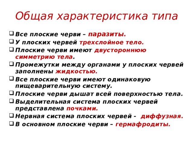 Общая характеристика типа Все плоские черви – паразиты. У плоских червей трехслойное тело. Плоские черви имеют двустороннюю симметрию тела . Промежутки между органами у плоских червей заполнены жидкостью. Все плоские черви имеют одинаковую пищеварительную систему. Плоские черви дышат всей поверхностью тела. Выделительная система плоских червей представлена почками.  Нервная система плоских червей - диффузная. В основном плоские черви – гермафродиты. 