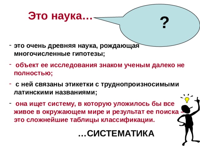  ?  Это наука… это очень древняя наука, рождающая многочисленные гипотезы;  объект ее исследования знаком ученым далеко не полностью;  с ней связаны этикетки с труднопроизносимыми латинскими названиями;  она ищет систему, в которую уложилось бы все живое в окружающем мире и результат ее поиска – это сложнейшие таблицы классификации. … СИСТЕМАТИКА  